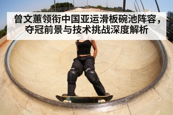 曾文蕙领衔中国亚运滑板碗池阵容，夺冠前景与技术挑战深度解析