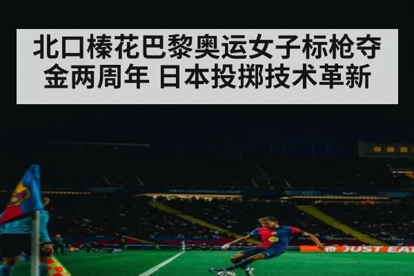 北口榛花巴黎奥运女子标枪夺金两周年 日本投掷技术革新